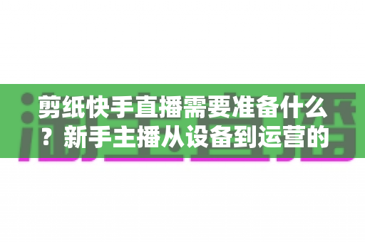 剪纸快手直播需要准备什么?新手主播从设备到运营的全方位开播指南 剪纸快手直播需要准备什么?新手主播从设备到运营的全方位开播指南