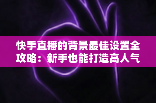 快手直播的背景最佳设置全攻略：新手也能打造高人气专业直播间的完整指南