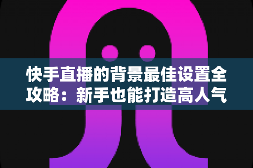 快手直播的背景最佳设置全攻略：新手也能打造高人气专业直播间的完整指南