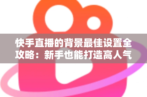 快手直播的背景最佳设置全攻略：新手也能打造高人气专业直播间的完整指南