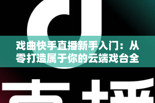 戏曲快手直播新手入门：从零打造属于你的云端戏台全攻略