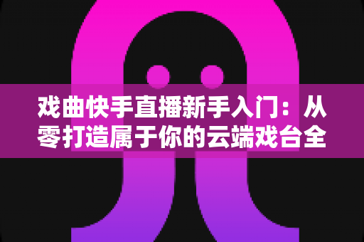 戏曲快手直播新手入门：从零打造属于你的云端戏台全攻略