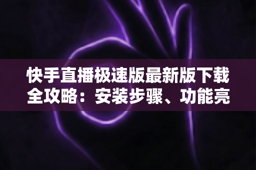 快手直播极速版最新版下载全攻略：安装步骤、功能亮点与常见问题一站搞定