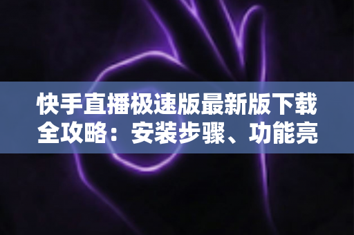 快手直播极速版最新版下载全攻略：安装步骤、功能亮点与常见问题一站搞定
