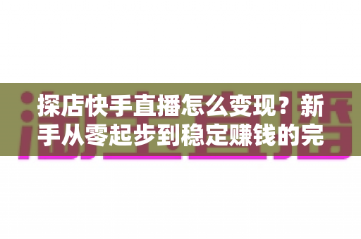 探店快手直播怎么变现？新手从零起步到稳定赚钱的完整实操指南