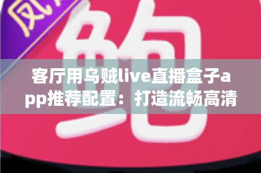 客厅用乌贼live直播盒子app推荐配置:打造流畅高清客厅大屏体验的完整指南 客厅用乌贼live直播盒子app推荐配置:打造流畅高清客厅大屏体验的完整指南