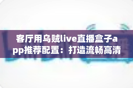 客厅用乌贼live直播盒子app推荐配置:打造流畅高清客厅大屏体验的完整指南 客厅用乌贼live直播盒子app推荐配置:打造流畅高清客厅大屏体验的完整指南
