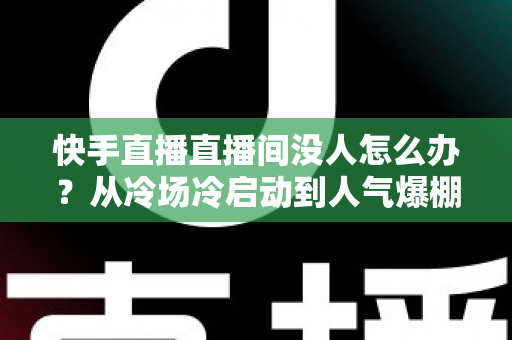 快手直播直播间没人怎么办?从冷场冷启动到人气爆棚的直播间运营实战全攻略 快手直播直播间没人怎么办?从冷场冷启动到人气爆棚的直播间运营实战全攻略