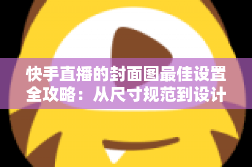 快手直播的封面图最佳设置全攻略：从尺寸规范到设计技巧，全面提升直播间人气