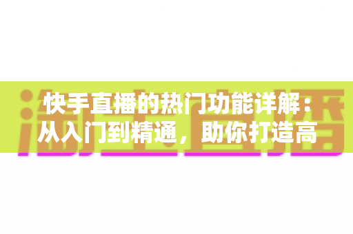快手直播的热门功能详解：从入门到精通，助你打造高人气直播间的全方位实用指南