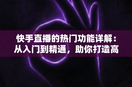快手直播的热门功能详解：从入门到精通，助你打造高人气直播间的全方位实用指南