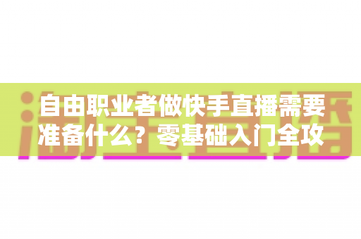 自由职业者做快手直播需要准备什么？零基础入门全攻略，助你顺利开启直播变现之路