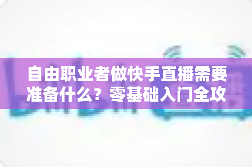 自由职业者做快手直播需要准备什么？零基础入门全攻略，助你顺利开启直播变现之路