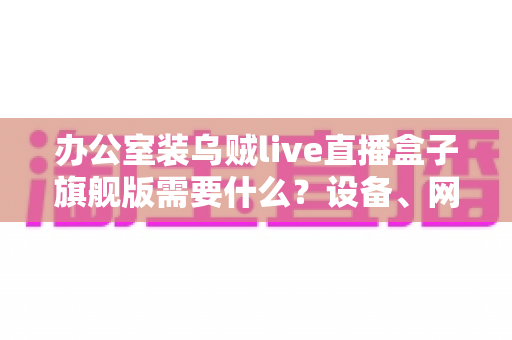 办公室装乌贼live直播盒子旗舰版需要什么?设备、网络与安装全流程一站式指南 办公室装乌贼live直播盒子旗舰版需要什么?设备、网络与安装全流程一站式指南