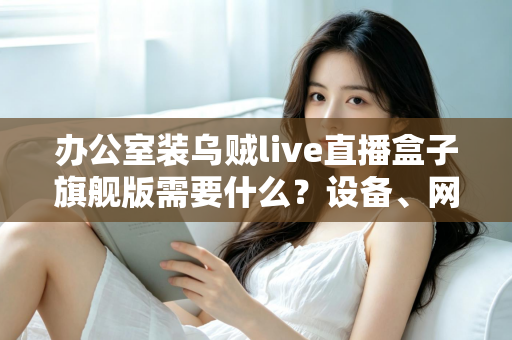 办公室装乌贼live直播盒子旗舰版需要什么？设备、网络与安装全流程一站式指南