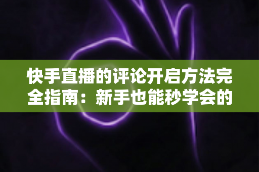 快手直播的评论开启方法完全指南:新手也能秒学会的互动技巧,助你直播间人气飙升 快手直播的评论开启方法完全指南:新手也能秒学会的互动技巧,助你直播间人气飙升