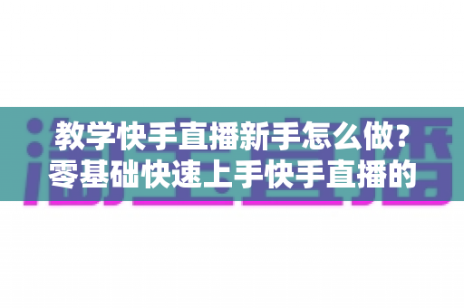 教学快手直播新手怎么做?零基础快速上手快手直播的全方位实用指南 教学快手直播新手怎么做?零基础快速上手快手直播的全方位实用指南