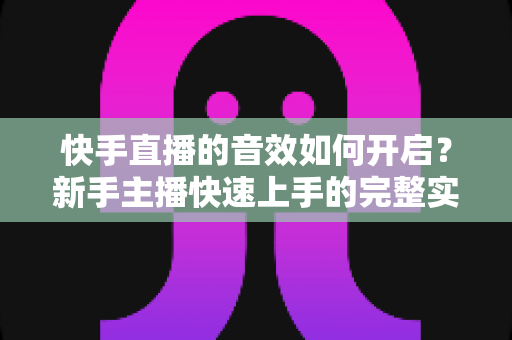 快手直播的音效如何开启？新手主播快速上手的完整实操指南