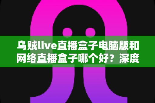 乌贼live直播盒子电脑版和网络直播盒子哪个好?深度对比分析帮你选对直播利器 乌贼live直播盒子电脑版和网络直播盒子哪个好?深度对比分析帮你选对直播利器