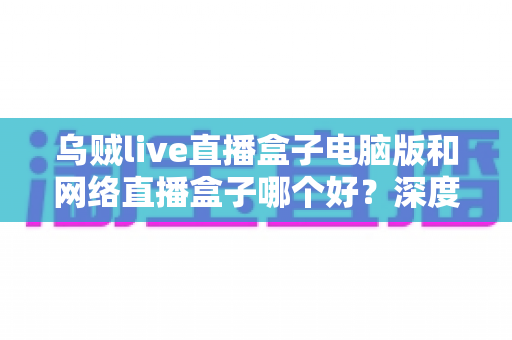 乌贼live直播盒子电脑版和网络直播盒子哪个好？深度对比分析帮你选对直播利器