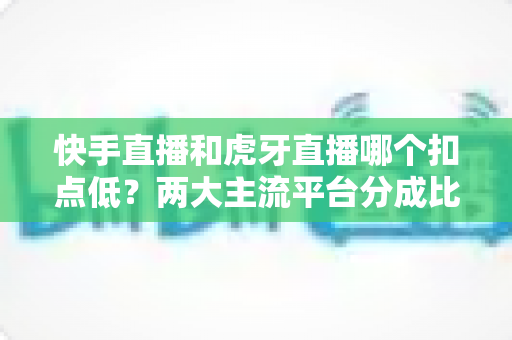 快手直播和虎牙直播哪个扣点低？两大主流平台分成比例全面解析，助主播选对起步阵地