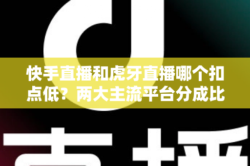 快手直播和虎牙直播哪个扣点低？两大主流平台分成比例全面解析，助主播选对起步阵地