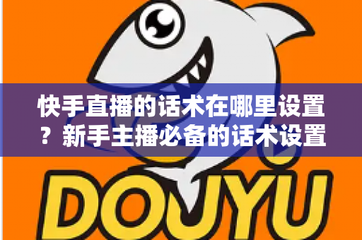 快手直播的话术在哪里设置？新手主播必备的话术设置与撰写全攻略