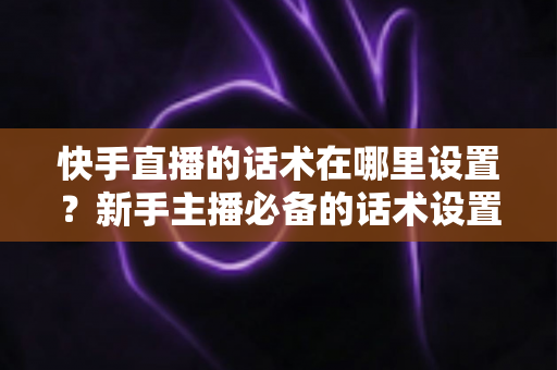快手直播的话术在哪里设置？新手主播必备的话术设置与撰写全攻略