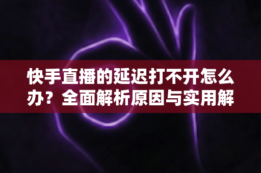 快手直播的延迟打不开怎么办?全面解析原因与实用解决方案指南 快手直播的延迟打不开怎么办?全面解析原因与实用解决方案指南