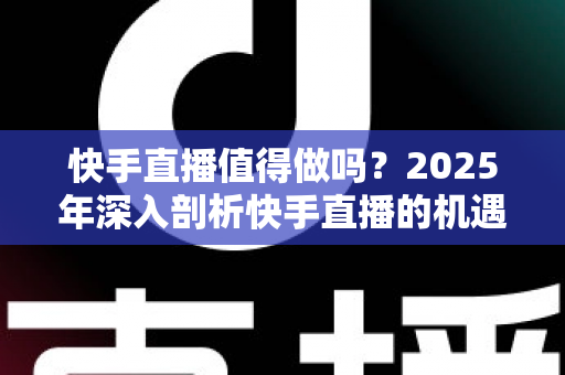 快手直播值得做吗?2025年深入剖析快手直播的机遇、挑战与赚钱真相,新手入门前必看的全面指南 快手直播值得做吗?2025年深入剖析快手直播的机遇、挑战与赚钱真相,新手入门前必看的全面指南