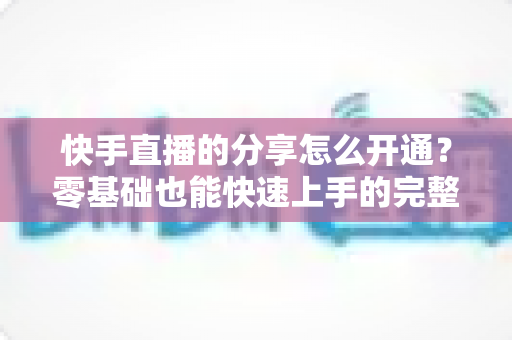 快手直播的分享怎么开通？零基础也能快速上手的完整操作指南