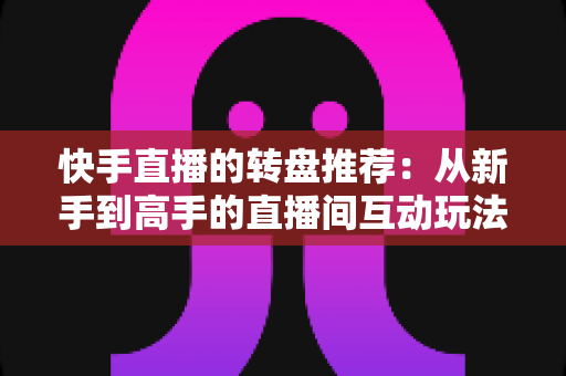 快手直播的转盘推荐:从新手到高手的直播间互动玩法完整指南 快手直播的转盘推荐:从新手到高手的直播间互动玩法完整指南