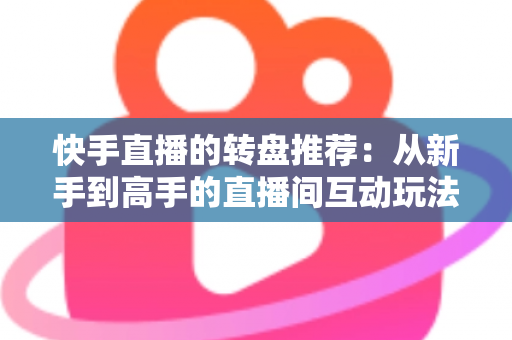 快手直播的转盘推荐:从新手到高手的直播间互动玩法完整指南 快手直播的转盘推荐:从新手到高手的直播间互动玩法完整指南