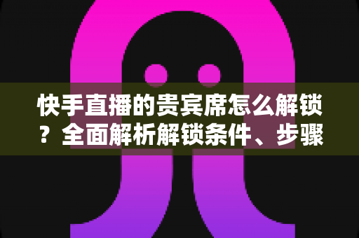 快手直播的贵宾席怎么解锁?全面解析解锁条件、步骤与实用技巧 快手直播的贵宾席怎么解锁?全面解析解锁条件、步骤与实用技巧