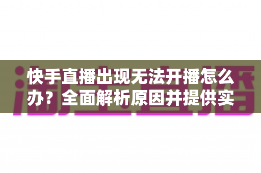 快手直播出现无法开播怎么办？全面解析原因并提供实用解决方案