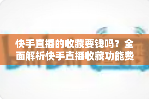 快手直播的收藏要钱吗?全面解析快手直播收藏功能费用真相与免费使用指南 快手直播的收藏要钱吗?全面解析快手直播收藏功能费用真相与免费使用指南