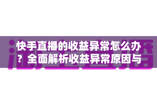 快手直播的收益异常怎么办？全面解析收益异常原因与高效解决方案实用指南