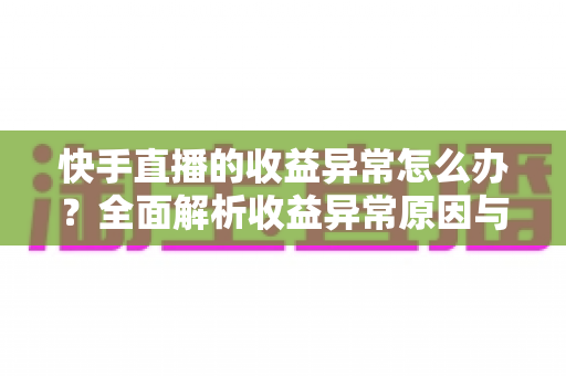 快手直播的收益异常怎么办？全面解析收益异常原因与高效解决方案实用指南