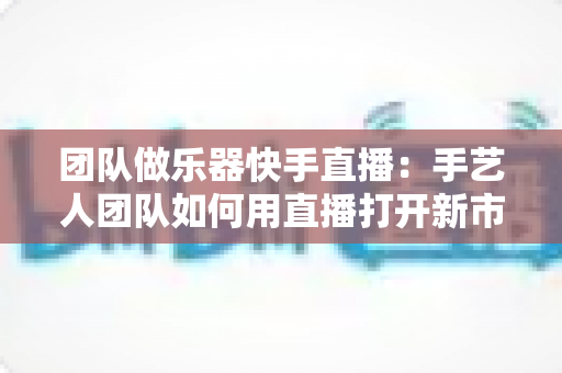 团队做乐器快手直播:手艺人团队如何用直播打开新市场? 团队做乐器快手直播:手艺人团队如何用直播打开新市场?