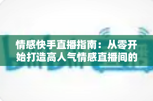 情感快手直播指南:从零开始打造高人气情感直播间的实战攻略 情感快手直播指南:从零开始打造高人气情感直播间的实战攻略