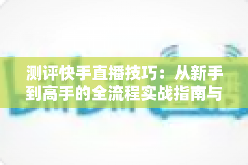 测评快手直播技巧:从新手到高手的全流程实战指南与深度解析 测评快手直播技巧:从新手到高手的全流程实战指南与深度解析