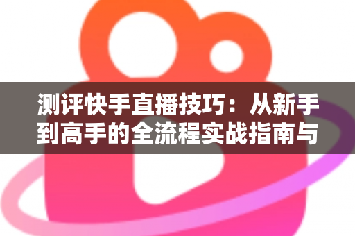 测评快手直播技巧:从新手到高手的全流程实战指南与深度解析 测评快手直播技巧:从新手到高手的全流程实战指南与深度解析