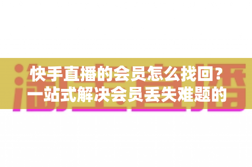 快手直播的会员怎么找回？一站式解决会员丢失难题的完整实用攻略