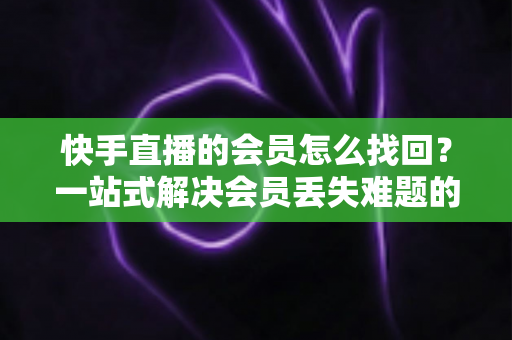 快手直播的会员怎么找回？一站式解决会员丢失难题的完整实用攻略