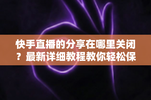 快手直播的分享在哪里关闭?最新详细教程教你轻松保护直播隐私 快手直播的分享在哪里关闭?最新详细教程教你轻松保护直播隐私