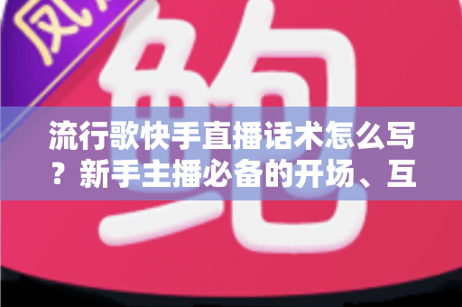 流行歌快手直播话术怎么写?新手主播必备的开场、互动、留人全套话术实战指南 流行歌快手直播话术怎么写?新手主播必备的开场、互动、留人全套话术实战指南