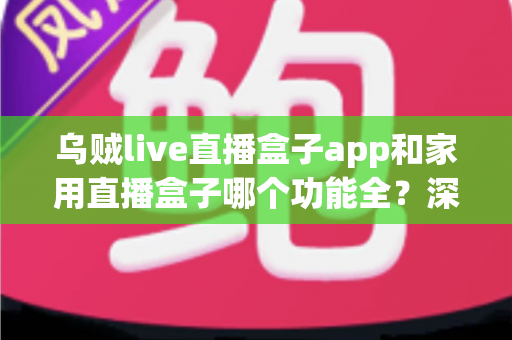 乌贼live直播盒子app和家用直播盒子哪个功能全？深度功能对比与选购避坑指南
