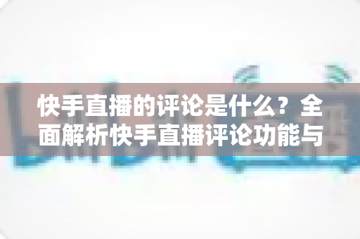 快手直播的评论是什么?全面解析快手直播评论功能与运营技巧 快手直播的评论是什么?全面解析快手直播评论功能与运营技巧