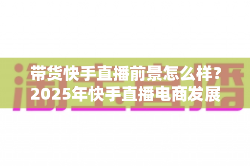 带货快手直播前景怎么样?2025年快手直播电商发展趋势与赚钱机遇全面深度解析 带货快手直播前景怎么样?2025年快手直播电商发展趋势与赚钱机遇全面深度解析
