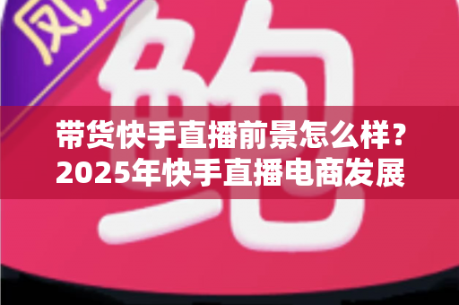 带货快手直播前景怎么样?2025年快手直播电商发展趋势与赚钱机遇全面深度解析 带货快手直播前景怎么样?2025年快手直播电商发展趋势与赚钱机遇全面深度解析